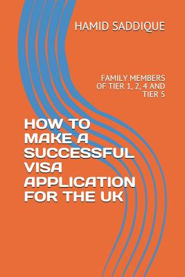 How to Make a Successful Visa Application for the UK: Family Members of Tier 1, 2, 4 and Tier 5 - Saddique, Hamid