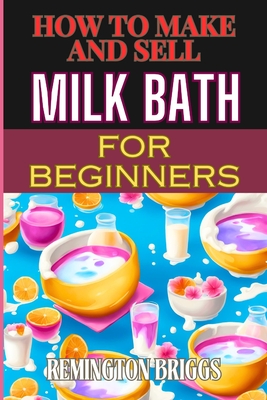 How to Make and Sell Milk Bath for Beginners: Step-By-Step Guide To Craft, Market, And Sell Organic Products Successfully - Briggs, Remington