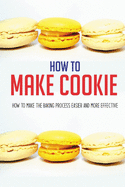 How To Make Cookie: How To Make The Baking Process Easier And More Effective: Cookies And Cups Cookbook