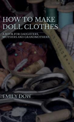 How To Make Doll Clothes - A Book For Daughters, Mothers And Grandmothers - Dow, Emily