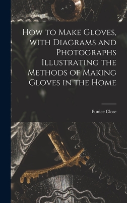 How to Make Gloves, With Diagrams and Photographs Illustrating the Methods of Making Gloves in the Home - Close, Eunice