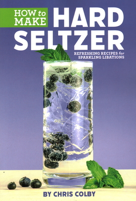 How to Make Hard Seltzer: Refreshing Recipes for Sparkling Libations - Colby, Chris