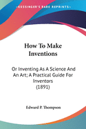 How To Make Inventions: Or Inventing As A Science And An Art; A Practical Guide For Inventors (1891)