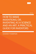 How to Make Inventions; Or, Inventing as a Science and an Art. a Practical Guide for Inventors