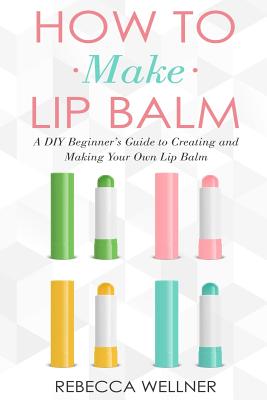 How to Make Lip Balm: A DIY Beginner's Guide to Creating and Making Your Own Lip Balm - Wellner, Rebecca