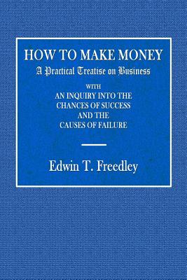 How to Make Money: A Practical Treatise on Business with an Inquiry Into the Chances of Success and the Causes of Failure - Freedley, Edwin T