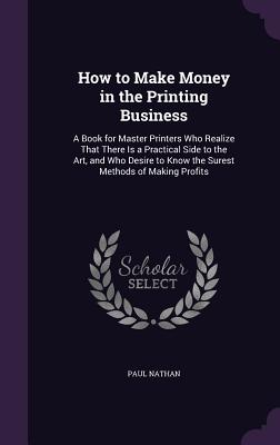 How to Make Money in the Printing Business: A Book for Master Printers Who Realize That There Is a Practical Side to the Art, and Who Desire to Know the Surest Methods of Making Profits - Nathan, Paul