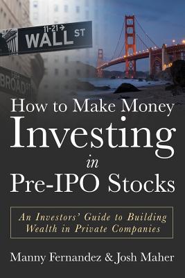 How to Make Money Investing in Pre-IPO Stocks: An Investors Guide to Building Wealth in Private Companies - Maher, Josh, and Fernandez, Manny