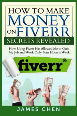 How to Make Money on Fiverr Secrets Revealed: How Using Fiverr Has Allowed Me to Quit My Job and Work Only Four Hours a Week - Chen, James