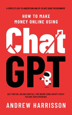 How to Make Money Online Using ChatGPT: Quit Your Day Job and Earn Full-Time Income Using ChatGPT Even if You Have Zero Experience (A Complete Easy-to-Understand and Up-to-Date Guide for Beginners) - Harrisson, Andrew