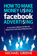 How to Make Money Using Facebook Advertising: How to Make Money Using Facebook Advertising: An Easy-Guide to Minimize the Work and Maximize Your Profits Using FB Marketing Tools