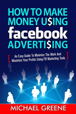How to Make Money Using Facebook Advertising: How to Make Money Using Facebook Advertising: An Easy-Guide to Minimize the Work and Maximize Your Profits Using FB Marketing Tools - Greene, Michael, and Williams, Todd