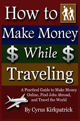 How to Make Money While Traveling: A Practical Guide to Make Money Online, Find Jobs Abroad and Travel the Word - Kirkpatrick, Cyrus