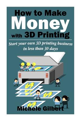 How To Make Money With 3D Printing: Start Your Own 3D Printing Business In Less Than 30 Days - Gilbert, Michele