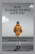 How to Make People Love You: Unlocking the Secrets of Charisma and Connection with People