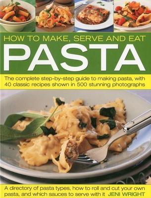 How to Make, Serve and Eat Pasta: The Complete Step-By-Step Guide to Making Pasta, with 40 Classic Recipes - Wright, Jeni