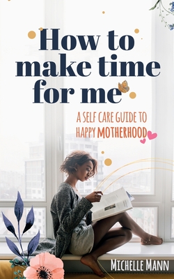 How to Make Time for me: A Self-Care Guide to Happy Motherhood - Mann, Michelle