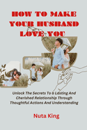 How to make your husband love you: Unlock the secrets to a lasting and cherished relationship through thoughtful actions and understanding