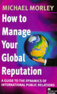 How to Manage Your Global Reputation: Guide to the Dynamics of International PR - Morley, Michael, and Greyser, Stephen A. (Foreword by)