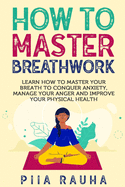 How to Master Breathwork: Learn How to Master Your Breath to Conquer Anxiety, Manage Your Anger and Improve Your Physical Health