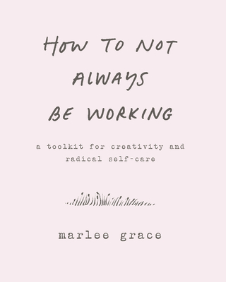 How to Not Always Be Working: A Toolkit for Creativity and Radical Self-Care - Grace, Marlee