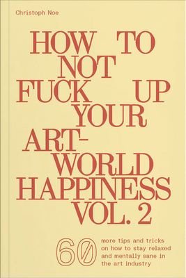How to Not Fuck Up Your Art-World Happiness Vol. 2: 60 More Tips and Tricks on How to Stay Relaxed and Mentally Sane in the Art Industry - Noe, Christoph