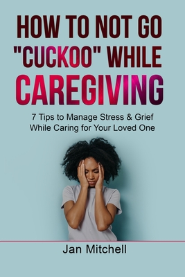 How to NOT Go CUCKOO While Caregiving: 7 Tips to Manage Stress and Grief While Caring for Your Loved One - Mitchell, Jan