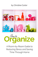 How to Organize: A Room-by-Room Guide to Reducing Stress and Saving Time Through Home Organization