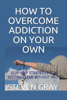 How to Overcome Addiciton on Your Own: Self-Help Strategies for Getting Clean Without Help - Gray, Steven
