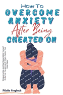 How To Overcome Anxiety After Being Cheated On: A Step-by-Step Guide To Overcoming Fear After Betrayal; Stop Being Insecure In A Relationship; Rebuild Trust; 30 Questions & Answers On Infidelity