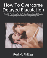 How To Overcome Delayed Ejaculation: A Guide For Men Who Can't Ejaculate or Have Difficulty Reaching Orgasm and Ejaculating During Sex