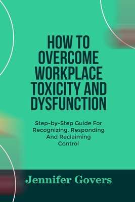 How to Overcome Workplace Toxicity and Dysfunction: Step-by-Step Guide For Recognizing, Responding And Reclaiming Control - Govers, Jennifer