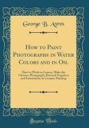 How to Paint Photographs in Water Colors and in Oil: How to Work in Crayon, Make the Chromo-Photograph, Retouch Negatives and Instructions in Ceramic Painting (Classic Reprint)