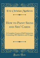 How to Paint Signs and Sho' Cards: A Complete Course of Self-Instruction Containing 100 Alphabets and Designs (Classic Reprint)