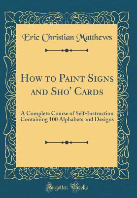 How to Paint Signs and Sho' Cards: A Complete Course of Self-Instruction Containing 100 Alphabets and Designs (Classic Reprint) - Matthews, Eric Christian