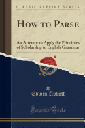 How to Parse: An Attempt to Apply the Principles of Scholarship to English Grammar (Classic Reprint)