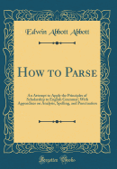How to Parse: An Attempt to Apply the Principles of Scholarship to English Grammar; With Appendixes on Analysis, Spelling, and Punctuation (Classic Reprint)