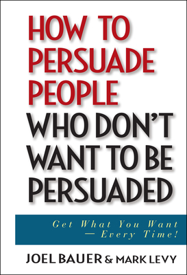 How to Persuade People Who Don't Want to Be Persuaded: Get What You Want--Every Time! - Bauer, Joel, and Levy, Mark
