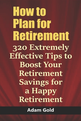 How to Plan for Retirement: 320 Extremely Effective Tips to Boost Your Retirement Savings for a Happy Retirement - Gold, Adam