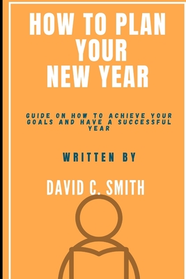 How To Plan Your New Year: Guide On How To Achieve Your Goals And Have A Successful Year - Smith, David C