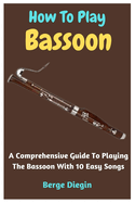 How To Play Bassoon: A Comprehensive Guide To Playing The Bassoon With 10 Easy Songs