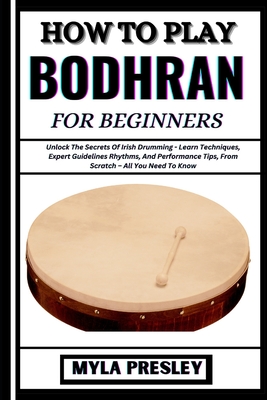 How to Play Bodhran for Beginners: Unlock The Secrets Of Irish Drumming - Learn Techniques, Expert Guidelines Rhythms, And Performance Tips, From Scratch - All You Need To Know - Presley, Myla