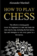 How To Play Chess: The Effective Winning Guide (Even For Beginners) To Start And Learn The Rules Step-By-Step, Including The Best Tactics, Tips And Strategies To Win Every Game In A Few Moves