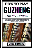 How to Play Guzheng for Beginners: Learn Essential Techniques, Traditional Melodies, Advanced Playing Methods, Practice Exercises, Performance Skills, And More For Beginners And Beyond