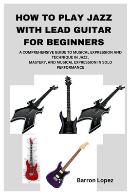 How to Play Jazz with Lead Guitar for Beginners: A Comprehensive Guide to Musical Expression and Technique in Jazz, Mastery, and Musical Expression in Solo Performance - Lopez, Barron