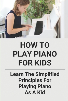 How To Play Piano For Kids: Learn The Simplified Principles For Playing Piano As A Kid: Piano Lesson Books - Ricucci, Brock