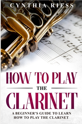 How to Play the Clarinet: A Beginner's Guide to Learn How to Play the Clarinet - Riess, Cynthia