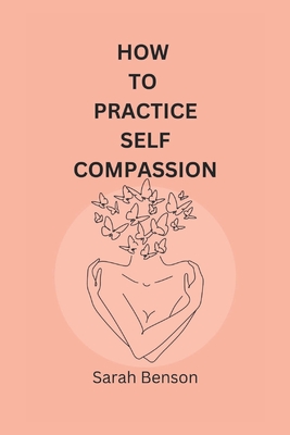How To Practice Self Compassion: 4 Essential Keys To Being The Best Version Of Yourself - Benson, Sarah