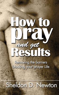 How To Pray And Get Results: Removing the Barriers Blocking Your Prayer Life - Newton, Sheldon D