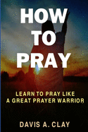 How To Pray: Learn To Pray Like A Great Prayer Warrior